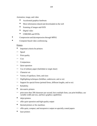 134
Animation, image, and video
• Accelerated graphics hardware
• More information shared and downloaded on the web
• Scanning of images and OCR
• Digital video
• CDROMS and DVDs
• Compression and decompression through MPEG
• Computer-based video conferencing
Printers
• Important criteria for printers:
– Speed
– Print quality
– Cost
– Compactness
– Quiet operation
– Use of ordinary paper (fanfolded or single sheet)
– Character set
– Variety of typefaces, fonts, and sizes
– Highlighting techniques (boldface, underscore, and so on)
– Support for special forms (printed forms, different lengths, and so on)
– Reliability
• dot-matrix printers
– print more than 200 characters per second, have multiple fonts, can print boldface, use
variable width and size, and have graphics capabilities
• inkjet printers
– offer quiet operation and high-quality output
• thermal printers or fax machines
– offer quiet, compact, and inexpensive output on specially coated papers
• laser printers
 
