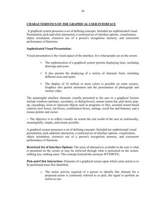 14
CHARACTERISTICS OF THE GRAPHICAL USER INTERFACE
A graphical system possesses a set of defining concepts. Included are sophisticated visual
Presentation, pick-and click interaction, a restricted set of interface options, visualization,
object orientation, extensive use of a person's recognition memory, and concurrent
performance of functions
Sophisticated Visual Presentation:
Visual presentation is the visual aspect of the interface. It is what people see on the screen.
• The sophistication of a graphical system permits displaying lines, including
drawings and icons.
• It also permits the displaying of a variety of character fonts, including
different sizes and styles.
• The display of 16 million or more colors is possible on some screens.
Graphics also permit animation and the presentation of photograph and
motion video.
The meaningful interface elements visually presented to the user in a graphical System
include windows (primary, secondary, or dialog boxes), menus (menu bar, pull down, pop-
up, cascading), icons to represent objects such as programs or files, assorted screen-based
controls (text boxes, list boxes, combination boxes, settings, scroll bar and buttons), and a
mouse pointer and cursor.
-- The objective is to reflect visually on screen the real world of the user as realistically,
meaningfully, simply, and clearly possible.
A graphical system possesses a set of defining concepts. Included are sophisticated visual
presentation, pick-andclick interaction, a restricted set of interface options, visualization,
object orientation, extensive use of a person's recognition memory, and concurrent
performance of functions.
Restricted Set of Interface Options: The array of alternatives available to the user is what
is presented on the screen or may be retrieved through what is presented on the screen,
nothing less, nothing more. This concept fostered the acronym WYSIWYG.
Pick-and-Click Interaction: Elements of a graphical screen upon which some action is to
be performed must first identified.
o The motor activity required of a person to identify this element for a
proposed action is commonly referred to as pick, the signal to perform an
action as cue .
 