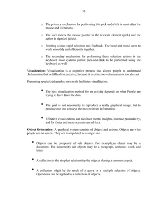 15
o The primary mechanism for performing this pick-and-click is most often the
mouse and its buttons.
o The user moves the mouse pointer to the relevant element (pick) and the
action is signaled (click).
o Pointing allows rapid selection and feedback. The hand and mind seem to
work smoothly and efficiently together.
o The secondary mechanism for performing these selection actions is the
keyboard most systems permit pick-and-click to be performed using the
keyboard as well.
Visualization: Visualization is a cognitive process that allows people to understand
.Information that is difficult to perceive, because it is either too voluminous or too abstract
Presenting specialized graphic portrayals facilitates visualization.
• The best visualization method for an activity depends on what People are
trying to learn from the data.
• The goal is not necessarily to reproduce a really graphical image, but to
produce one that conveys the most relevant information.
• Effective visualizations can facilitate mental insights, increase productivity,
and for faster and more accurate use of data.
Object Orientation: A graphical system consists of objects and actions. Objects are what
people see on screen. They are manipulated as a single unit.
• Objects can be composed of sub objects. For example,an object may be a
document. The document's sub objects may be a paragraph, sentence, word, and
letter.
• A collection is the simplest relationship-the objects sharing a common aspect.
• A collection might be the result of a query or a multiple selection of objects.
Operations can be applied to a collection of objects.
 