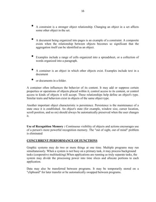 16
• A constraint is a stronger object relationship. Changing an object in a set affects
some other object in the set.
• A document being organized into pages is an example of a constraint. A composite
exists when the relationship between objects becomes so significant that the
aggregation itself can be identified as an object.
• Examples include a range of cells organized into a spreadsheet, or a collection of
words organized into a paragraph.
• A container is an object in which other objects exist. Examples include text in a
document
• or documents in a folder.
A container often influences the behavior of its content. It may add or suppress certain
properties or operations of objects placed within it, control access to its content, or control
access to kinds of objects it will accept. These relationships help define an object's type.
Similar traits and behaviors exist in objects of the same object type.
Another important object characteristic is persistence. Persistence is the maintenance of a
state once it is established. An object's state (for example, window size, cursor location,
scroll position, and so on) should always be automatically preserved when the user changes
it.
Use of Recognition Memory : Continuous visibility of objects and actions encourages use
of a person's more powerful recognition memory. The "out of sight, out of mind" problem
is eliminated
CONCURRENT PERFORMANCE OF FUNCTIONS
Graphic systems may do two or more things at one time. Multiple programs may run
simultaneously. When a system is not busy on a primary task, it may process background
tasks (cooperative multitasking).When applications are running as truly separate tasks, the
system may divide the processing power into time slices and allocate portions to each
application.
Data may also be transferred between programs. It may be temporarily stored on a
"clipboard" for later transfer or be automatically swapped between programs.
 