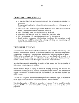 17
THE GRAPHICAL USER INTERFACE
 A user interface is a collection of techniques and mechanisms to interact with
something.
 In a graphical interface the primary interaction mechanism is a pointing device of
some kind.
 This device is the electronic equivalent to the human hand. What the user interacts
with is a collection of elements referred to as objects.
 They can be seen, heard, touched, or otherwise perceived.
 Objects are always visible to the user and are used to perform tasks.
 They are interacted with as entities independent of all other objects.
 People perform operations, called actions, on objects. The operations include
accessing and modifying objects by pointing, selecting, and manipulating. All
objects have standard resulting behaviors.
THE WEB USER INTERFACE
The expansion of the World Wide Web since the early 1990s has been truly amazing. Once
simply a communication medium for scientists and researchers, its many and pervasive
tentacles have spread deeply into businesses, organizations, and homes around the world.
Unlike earlier text-based and GUI systems that were developed and nurtured in an
organization's Data Processing and Information Systems groups, the Web's roots were
sown in a market-driven society thirsting for convenience and information.
Web interface design is essentially the design of navigation and the presentation of
information. It is about content, not data.
Proper interface design is largely a matter of properly balancing the structure and
relationships of menus, content, and other linked documents or graphics. The design goal is
to build a hierarchy of menus and pages that feels natural, is well structured, is easy to use,
and is truthful.
The Web is a navigation environment where people move between pages of information,
not an application environment. It is also a graphically rich environment.
Web interface design is difficult for a number of reasons. First, its underlying design
language, HTML, was never intended for creating screens to be used by the general
population.
 