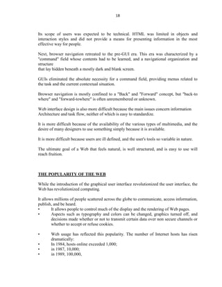 18
Its scope of users was expected to be technical. HTML was limited in objects and
interaction styles and did not provide a means for presenting information in the most
effective way for people.
Next, browser navigation retreated to the pre-GUI era. This era was characterized by a
"command" field whose contents had to be learned, and a navigational organization and
structure
that lay hidden beneath a mostly dark and blank screen.
GUIs eliminated the absolute necessity for a command field, providing menus related to
the task and the current contextual situation.
Browser navigation is mostly confined to a "Back" and "Forward" concept, but "back-to
where" and "forward-towhere" is often unremembered or unknown.
Web interface design is also more difficult because the main issues concern information
Architecture and task flow, neither of which is easy to standardize.
It is more difficult because of the availability of the various types of multimedia, and the
desire of many designers to use something simply because it is available.
It is more difficult because users are ill defined, and the user's tools so variable in nature.
The ultimate goal of a Web that feels natural, is well structured, and is easy to use will
reach fruition.
THE POPULARITY OF THE WEB
While the introduction of the graphical user interface revolutionized the user interface, the
Web has revolutionized computing.
It allows millions of people scattered across the globe to communicate, access information,
publish, and be heard.
• It allows people to control much of the display and the rendering of Web pages.
• Aspects such as typography and colors can be changed, graphics turned off, and
decisions made whether or not to transmit certain data over non secure channels or
whether to accept or refuse cookies.
• Web usage has reflected this popularity. The number of Internet hosts has risen
dramatically:
• In 1984, hosts online exceeded 1,000;
• in 1987, 10,000;
• in 1989, 100,000,
 