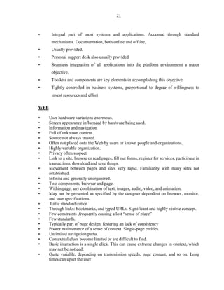 21
• Integral part of most systems and applications. Accessed through standard
mechanisms. Documentation, both online and offline,
• Usually provided.
• Personal support desk also usually provided
• Seamless integration of all applications into the platform environment a major
objective.
• Toolkits and components are key elements in accomplishing this objective
• Tightly controlled in business systems, proportional to degree of willingness to
invest resources and effort
WEB
• User hardware variations enormous.
• Screen appearance influenced by hardware being used.
• Information and navigation
• Full of unknown content.
• Source not always trusted.
• Often not placed onto the Web by users or known people and organizations.
• Highly variable organization.
• Privacy often suspect
• Link to a site, browse or read pages, fill out forms, register for services, participate in
transactions, download and save things.
• Movement between pages and sites very rapid. Familiarity with many sites not
established.
• Infinite and generally unorganized.
• Two components, browser and page.
• Within page, any combination of text, images, audio, video, and animation.
• May not be presented as specified by the designer dependent on browser, monitor,
and user specifications.
• Little standardization
• Through links: bookmarks, and typed URLs. Significant and highly visible concept.
• Few constraints ,frequently causing a lost “sense of place”
• Few standards.
• Typically part of page design, fostering an lack of consistency
• Poorer maintenance of a sense of context. Single-page entities.
• Unlimited navigation paths.
• Contextual clues become limited or are difficult to find.
• Basic interaction is a single click. This can cause extreme changes in context, which
may not be noticed.
• Quite variable, depending on transmission speeds, page content, and so on. Long
times can upset the user
 