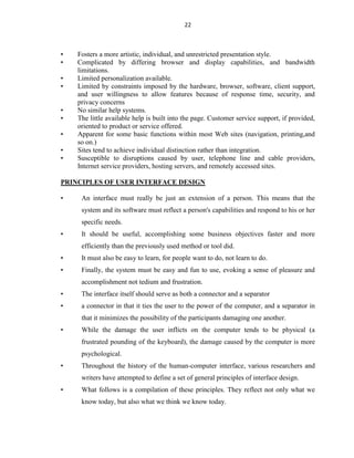 22
• Fosters a more artistic, individual, and unrestricted presentation style.
• Complicated by differing browser and display capabilities, and bandwidth
limitations.
• Limited personalization available.
• Limited by constraints imposed by the hardware, browser, software, client support,
and user willingness to allow features because of response time, security, and
privacy concerns
• No similar help systems.
• The little available help is built into the page. Customer service support, if provided,
oriented to product or service offered.
• Apparent for some basic functions within most Web sites (navigation, printing,and
so on.)
• Sites tend to achieve individual distinction rather than integration.
• Susceptible to disruptions caused by user, telephone line and cable providers,
Internet service providers, hosting servers, and remotely accessed sites.
PRINCIPLES OF USER INTERFACE DESIGN
• An interface must really be just an extension of a person. This means that the
system and its software must reflect a person's capabilities and respond to his or her
specific needs.
• It should be useful, accomplishing some business objectives faster and more
efficiently than the previously used method or tool did.
• It must also be easy to learn, for people want to do, not learn to do.
• Finally, the system must be easy and fun to use, evoking a sense of pleasure and
accomplishment not tedium and frustration.
• The interface itself should serve as both a connector and a separator
• a connector in that it ties the user to the power of the computer, and a separator in
that it minimizes the possibility of the participants damaging one another.
• While the damage the user inflicts on the computer tends to be physical (a
frustrated pounding of the keyboard), the damage caused by the computer is more
psychological.
• Throughout the history of the human-computer interface, various researchers and
writers have attempted to define a set of general principles of interface design.
• What follows is a compilation of these principles. They reflect not only what we
know today, but also what we think we know today.
 