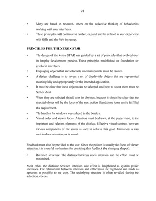 23
• Many are based on research, others on the collective thinking of behaviorists
working with user interfaces.
• These principles will continue to evolve, expand, and be refined as our experience
with Gills and the Web increases.
PRINCIPLES FOR THE XEROX STAR
• The design of the Xerox STAR was guided by a set of principles that evolved over
its lengthy development process. These principles established the foundation for
graphical interfaces.
• Displaying objects that are selectable and manipulable must be created.
• A design challenge is to invent a set of displayable objects that are represented
meaningfully and appropriately for the intended application.
• It must be clear that these objects can be selected, and how to select them must be
Self-evident.
• When they are selected should also be obvious, because it should be clear that the
selected object will be the focus of the next action. Standalone icons easily fulfilled
this requirement.
• The handles for windows were placed in the borders.
• Visual order and viewer focus: Attention must be drawn, at the proper time, to the
important and relevant elements of the display. Effective visual contrast between
various components of the screen is used to achieve this goal. Animation is also
used to draw attention, as is sound.
Feedback must also be provided to the user. Since the pointer is usually the focus of viewer
attention, it is a useful mechanism for providing this feedback (by changing shapes).
• Revealed structure: The distance between one's intention and the effect must be
minimized.
Most often, the distance between intention and effect is lengthened as system power
increases. The relationship between intention and effect must be, tightened and made as
apparent as possible to the user. The underlying structure is often revealed during the
selection process.
 