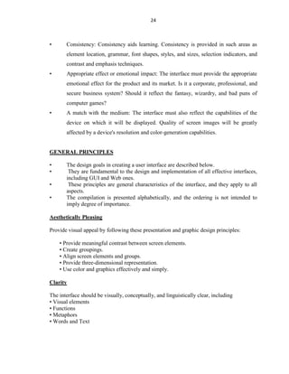 24
• Consistency: Consistency aids learning. Consistency is provided in such areas as
element location, grammar, font shapes, styles, and sizes, selection indicators, and
contrast and emphasis techniques.
• Appropriate effect or emotional impact: The interface must provide the appropriate
emotional effect for the product and its market. Is it a corporate, professional, and
secure business system? Should it reflect the fantasy, wizardry, and bad puns of
computer games?
• A match with the medium: The interface must also reflect the capabilities of the
device on which it will be displayed. Quality of screen images will be greatly
affected by a device's resolution and color-generation capabilities.
GENERAL PRINCIPLES
• The design goals in creating a user interface are described below.
• They are fundamental to the design and implementation of all effective interfaces,
including GUI and Web ones.
• These principles are general characteristics of the interface, and they apply to all
aspects.
• The compilation is presented alphabetically, and the ordering is not intended to
imply degree of importance.
Aesthetically Pleasing
Provide visual appeal by following these presentation and graphic design principles:
• Provide meaningful contrast between screen elements.
• Create groupings.
• Align screen elements and groups.
• Provide three-dimensional representation.
• Use color and graphics effectively and simply.
Clarity
The interface should be visually, conceptually, and linguistically clear, including
• Visual elements
• Functions
• Metaphors
• Words and Text
 
