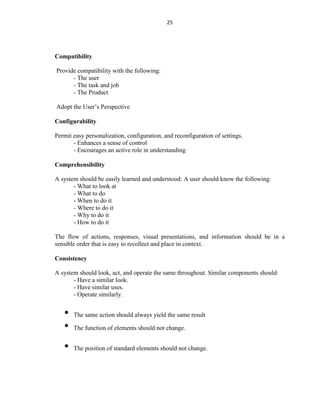 25
Compatibility
Provide compatibility with the following:
- The user
- The task and job
- The Product
Adopt the User’s Perspective
Configurability
Permit easy personalization, configuration, and reconfiguration of settings.
- Enhances a sense of control
- Encourages an active role in understanding
Comprehensibility
A system should be easily learned and understood: A user should know the following:
- What to look at
- What to do
- When to do it
- Where to do it
- Why to do it
- How to do it
The flow of actions, responses, visual presentations, and information should be in a
sensible order that is easy to recollect and place in context.
Consistency
A system should look, act, and operate the same throughout. Similar components should:
- Have a similar look.
- Have similar uses.
- Operate similarly.
• The same action should always yield the same result
• The function of elements should not change.
• The position of standard elements should not change.
 