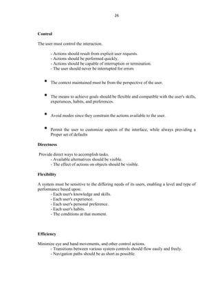 26
Control
The user must control the interaction.
- Actions should result from explicit user requests.
- Actions should be performed quickly.
- Actions should be capable of interruption or termination.
- The user should never be interrupted for errors
• The context maintained must be from the perspective of the user.
• The means to achieve goals should be flexible and compatible with the user's skills,
experiences, habits, and preferences.
• Avoid modes since they constrain the actions available to the user.
• Permit the user to customize aspects of the interface, while always providing a
Proper set of defaults
Directness
Provide direct ways to accomplish tasks.
- Available alternatives should be visible.
- The effect of actions on objects should be visible.
Flexibility
A system must be sensitive to the differing needs of its users, enabling a level and type of
performance based upon:
- Each user's knowledge and skills.
- Each user's experience.
- Each user's personal preference.
- Each user's habits.
- The conditions at that moment.
Efficiency
Minimize eye and hand movements, and other control actions.
- Transitions between various system controls should flow easily and freely.
- Navigation paths should be as short as possible.
 
