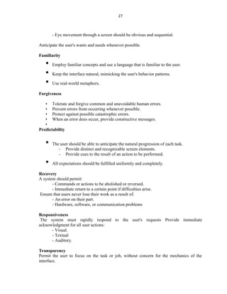 27
- Eye movement through a screen should be obvious and sequential.
Anticipate the user's wants and needs whenever possible.
Familiarity
• Employ familiar concepts and use a language that is familiar to the user.
• Keep the interface natural, mimicking the user's behavior patterns.
• Use real-world metaphors.
Forgiveness
• Tolerate and forgive common and unavoidable human errors.
• Prevent errors from occurring whenever possible.
• Protect against possible catastrophic errors.
• When an error does occur, provide constructive messages.
•
Predictability
• The user should be able to anticipate the natural progression of each task.
- Provide distinct and recognizable screen elements.
- Provide cues to the result of an action to be performed.
• All expectations should be fulfilled uniformly and completely.
Recovery
A system should permit:
- Commands or actions to be abolished or reversed.
- Immediate return to a certain point if difficulties arise.
Ensure that users never lose their work as a result of:
- An error on their part.
- Hardware, software, or communication problems
Responsiveness
The system must rapidly respond to the user's requests Provide immediate
acknowledgment for all user actions:
- Visual.
- Textual
- Auditory.
Transparency
Permit the user to focus on the task or job, without concern for the mechanics of the
interface.
 
