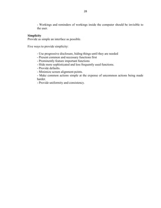 28
- Workings and reminders of workings inside the computer should be invisible to
the user.
Simplicity
Provide as simple an interface as possible.
Five ways to provide simplicity:
- Use progressive disclosure, hiding things until they are needed
- Present common and necessary functions first
- Prominently feature important functions
- Hide more sophisticated and less frequently used functions.
- Provide defaults.
- Minimize screen alignment points.
- Make common actions simple at the expense of uncommon actions being made
harder.
- Provide uniformity and consistency.
 