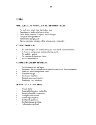 29
UNIT-II
OBSTACLES AND PITFALLS IN DEVELOPMENT PATH
• No body ever gets it right for the first time
• Development is chock full of surprises.
• Good design requires living in a sea of changes.
• Designers need good tools.
• Performance design goals
• People may make mistakes while using a good system also
COMMON PITFALLS
• No early analysis and understanding the users needs and expectations.
• A focus on using design features or components .
• No usability testing.
• No common design team vision.
• Poor communication
COMMON USABILITY PROBLEMS
• Ambiguous menus and icons.
• Languages that permit only single direction movement through a system.
• Input and direct manipulation limits.
• Complex linkage.
• Inadequate feedback.
• Lack of system anticipation.
• Inadequate error messages.
IRRITATING CHARACTERS
• Visual clutter
• Impaired information readability
• Incomprehensible components
• Annoying distractions.
• Confusing navigation.
• Inefficient operations
• Inefficient page scrolling.
• Information overload
 