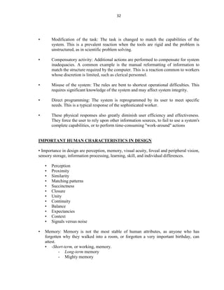 32
• Modification of the task: The task is changed to match the capabilities of the
system. This is a prevalent reaction when the tools are rigid and the problem is
unstructured, as in scientific problem solving.
• Compensatory activity: Additional actions are performed to compensate for system
inadequacies. A common example is the manual reformatting of information to
match the structure required by the computer. This is a reaction common to workers
whose discretion is limited, such as clerical personnel.
• Misuse of the system: The rules are bent to shortcut operational difficulties. This
requires significant knowledge of the system and may affect system integrity.
• Direct programming: The system is reprogrammed by its user to meet specific
needs. This is a typical response of the sophisticated worker.
• These physical responses also greatly diminish user efficiency and effectiveness.
They force the user to rely upon other information sources, to fail to use a system's
complete capabilities, or to perform time-consuming "work-around" actions
IMPORTANT HUMAN CHARACTERISTICS IN DESIGN
• Importance in design are perception, memory, visual acuity, foveal and peripheral vision,
sensory storage, information processing, learning, skill, and individual differences.
• Perception
• Proximity
• Similarity
• Matching patterns
• Succinctness
• Closure
• Unity
• Continuity
• Balance
• Expectancies
• Context
• Signals versus noise
• Memory: Memory is not the most stable of human attributes, as anyone who has
forgotten why they walked into a room, or forgotten a very important birthday, can
attest.
• -Short-term, or working, memory.
- Long-term memory
- Mighty memory
 