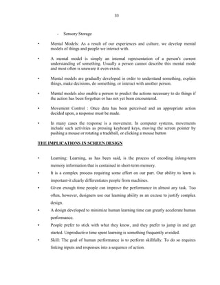 33
- Sensory Storage
• Mental Models: As a result of our experiences and culture, we develop mental
models of things and people we interact with.
• A mental model is simply an internal representation of a person's current
understanding of something. Usually a person cannot describe this mental mode
and most often is unaware it even exists.
• Mental models are gradually developed in order to understand something, explain
things, make decisions, do something, or interact with another person.
• Mental models also enable a person to predict the actions necessary to do things if
the action has been forgotten or has not yet been encountered.
• Movement Control : Once data has been perceived and an appropriate action
decided upon, a response must be made.
• In many cases the response is a movement. In computer systems, movements
include such activities as pressing keyboard keys, moving the screen pointer by
pushing a mouse or rotating a trackball, or clicking a mouse button
THE IMPLICATIONS IN SCREEN DESIGN
• Learning: Learning, as has been said, is the process of encoding inlong-term
memory information that is contained in short-term memory.
• It is a complex process requiring some effort on our part. Our ability to learn is
important-it clearly differentiates people from machines.
• Given enough time people can improve the performance in almost any task. Too
often, however, designers use our learning ability as an excuse to justify complex
design.
• A design developed to minimize human learning time can greatly accelerate human
performance.
• People prefer to stick with what they know, and they prefer to jump in and get
started. Unproductive time spent learning is something frequently avoided.
• Skill: The goal of human performance is to perform skillfully. To do so requires
linking inputs and responses into a sequence of action.
 