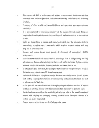 34
• The essence of skill is performance of actions or movements in the correct time
sequence with adequate precision. It is characterized by consistency and economy
of effort.
• Economy of effort is achieved by establishing a work pace that represents optimum
efficiency.
• It is accomplished by increasing mastery of the system through such things as
progressive learning of shortcuts, increased speed, and easier access to information
or data.
• Skills are hierarchical in nature, and many basic skills may be integrated to form
increasingly complex ones. Lower-order skills tend to become routine and may
drop out of consciousness.
• System and screen design must permit development of increasingly skillful
performance.
• Individual Differences: In reality, there is no average user. A complicating but very
advantageous human characteristic is that we all differ-in looks, feelings, motor
abilities, intellectual abilities, learning abilities and speed, and so on.
• In a keyboard data entry task, for example, the best typists will probably be twice as
fast as the poorest and make 10 times fewer errors.
• Individual differences complicate design because the design must permit people
with widely varying characteristics to satisfactorily and comfortably learn the task
or job, or use the Web site.
• In the past this has usually resulted in bringing designs down to the level of lowest
abilities or selecting people with the minimum skills necessary to perform a job.
• But technology now offers the possibility of tailoring jobs to the specific needs of
people with varying and changing learning or skill levels. Multiple versions of a
system can easily be created.
• Design must provide for the needs of all potential users
 