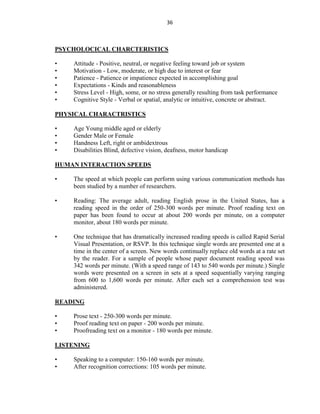 36
PSYCHOLOCICAL CHARCTERISTICS
• Attitude - Positive, neutral, or negative feeling toward job or system
• Motivation - Low, moderate, or high due to interest or fear
• Patience - Patience or impatience expected in accomplishing goal
• Expectations - Kinds and reasonableness
• Stress Level - High, some, or no stress generally resulting from task performance
• Cognitive Style - Verbal or spatial, analytic or intuitive, concrete or abstract.
PHYSICAL CHARACTRISTICS
• Age Young middle aged or elderly
• Gender Male or Female
• Handness Left, right or ambidextrous
• Disabilities Blind, defective vision, deafness, motor handicap
HUMAN INTERACTION SPEEDS
• The speed at which people can perform using various communication methods has
been studied by a number of researchers.
• Reading: The average adult, reading English prose in the United States, has a
reading speed in the order of 250-300 words per minute. Proof reading text on
paper has been found to occur at about 200 words per minute, on a computer
monitor, about 180 words per minute.
• One technique that has dramatically increased reading speeds is called Rapid Serial
Visual Presentation, or RSVP. In this technique single words are presented one at a
time in the center of a screen. New words continually replace old words at a rate set
by the reader. For a sample of people whose paper document reading speed was
342 words per minute. (With a speed range of 143 to 540 words per minute.) Single
words were presented on a screen in sets at a speed sequentially varying ranging
from 600 to 1,600 words per minute. After each set a comprehension test was
administered.
READING
• Prose text - 250-300 words per minute.
• Proof reading text on paper - 200 words per minute.
• Proofreading text on a monitor - 180 words per minute.
LISTENING
• Speaking to a computer: 150-160 words per minute.
• After recognition corrections: 105 words per minute.
 