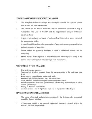 39
UNDERSTANDING THE USER'S MENTAL MODEL
• The next phase in interface design is to thoroughly describe the expected system
user or users and their current tasks.
• The former will be derived from the kinds of information collected in Step 1
"Understand the User or Client," and the requirements analysis techniques
described above.
• A goal of task analysis, and a goal of understanding the user, is to gain a picture of
the user's mental model.
• A mental model is an internal representation of a person's current conceptualization
and understanding of something.
• Mental models are gradually developed in order to understand, explain, and do
something.
• Mental models enable a person to predict the actions necessary to do things if the
actions have been forgotten or have not yet been encountered.
PERFORMING A TASK ANALYSIS
• User activities are precisely.
• Task analysis involves breaking down the user's activities to the individual task
level.
• Knowing why establishes the major work goals;
• Complete description of all user tasks and interactions.
• Work activities are studied using the techniques just reviewed;
• Direct observation, interviews, questionnaires, or obtaining measurements of actual
current system usage.
• Listing of the user's current tasks.
• Another result is a list of objects the users see as important to what they do
DEVELOPING CONCEPTUAL MODELS
• The output of the task analysis is the creation, by the designer, of a conceptual
model for the user interface.
• A conceptual model is the general conceptual framework through which the
system's functions are presented.
 