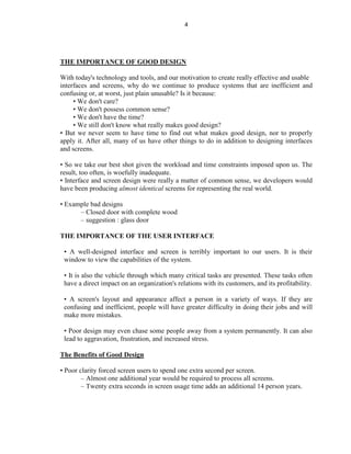 4
THE IMPORTANCE OF GOOD DESIGN
With today's technology and tools, and our motivation to create really effective and usable
interfaces and screens, why do we continue to produce systems that are inefficient and
confusing or, at worst, just plain unusable? Is it because:
• We don't care?
• We don't possess common sense?
• We don't have the time?
• We still don't know what really makes good design?
• But we never seem to have time to find out what makes good design, nor to properly
apply it. After all, many of us have other things to do in addition to designing interfaces
and screens.
• So we take our best shot given the workload and time constraints imposed upon us. The
result, too often, is woefully inadequate.
• Interface and screen design were really a matter of common sense, we developers would
have been producing almost identical screens for representing the real world.
• Example bad designs
– Closed door with complete wood
– suggestion : glass door
THE IMPORTANCE OF THE USER INTERFACE
• A well-designed interface and screen is terribly important to our users. It is their
window to view the capabilities of the system.
• It is also the vehicle through which many critical tasks are presented. These tasks often
have a direct impact on an organization's relations with its customers, and its profitability.
• A screen's layout and appearance affect a person in a variety of ways. If they are
confusing and inefficient, people will have greater difficulty in doing their jobs and will
make more mistakes.
• Poor design may even chase some people away from a system permanently. It can also
lead to aggravation, frustration, and increased stress.
The Benefits of Good Design
• Poor clarity forced screen users to spend one extra second per screen.
– Almost one additional year would be required to process all screens.
– Twenty extra seconds in screen usage time adds an additional 14 person years.
 