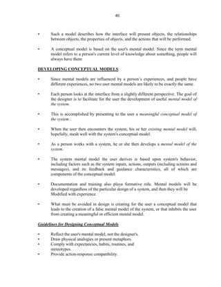 40
• Such a model describes how the interface will present objects, the relationships
between objects, the properties of objects, and the actions that will be performed.
• A conceptual model is based on the user's mental model. Since the term mental
model refers to a person's current level of knowledge about something, people will
always have them
DEVELOPING CONCEPTUAL MODELS
• Since mental models are influenced by a person’s experiences, and people have
different experiences, no two user mental models are likely to be exactly the same.
• Each person looks at the interface from a slightly different perspective. The goal of
the designer is to facilitate for the user the development of useful mental model of
the system.
• This is accomplished by presenting to the user a meaningful conceptual model of
the system .
• When the user then encounters the system, his or her existing mental model will,
hopefully, mesh well with the system's conceptual model.
• As a person works with a system, he or she then develops a mental model of the
system.
• The system mental model the user derives is based upon system's behavior,
including factors such as the system inputs, actions, outputs (including screens and
messages), and its feedback and guidance characteristics, all of which are
components of the conceptual model.
• Documentation and training also playa formative role. Mental models will be
developed regardless of the particular design of a system, and then they will be
Modified with experience.
• What must be avoided in design is creating for the user a conceptual model that
leads to the creation of a false mental model of the system, or that inhibits the user
from creating a meaningful or efficient mental model.
Guidelines for Designing Conceptual Models
• Reflect the user's mental model, not the designer's.
• Draw physical analogies or present metaphors.
• Comply with expectancies, habits, routines, and
stereotypes.
• Provide action-response compatibility.
 