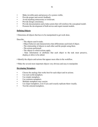 41
• Make invisible parts and process of a system visible.
• Provide proper and correct feedback.
• Avoid anything unnecessary or irrelevant.
• Provide design consistency.
• Provide documentation and a help system that will reinforce the conceptual model.
• Promote the development of both novice and expert mental models.
Defining Objects
• Determine all objects that have to be manipulated to get work done.
Describe:
- The objects used in tasks.
- Object behavior and characteristics that differentiate each kind of object.
- The relationship of objects to each other and the people using them.
- The actions performed.
- The objects to which actions apply.
- State information or attributes that each object in the task must preserve,
display,or allow to be edited.
• Identify the objects and actions that appear most often in the workflow.
• Make the several most important objects very obvious and easy to manipulate
Developing Metaphors
• Choose the analogy that works best for each object and its actions.
• Use real-world metaphors.
• Use simple metaphors.
• Use common metaphors.
• Multiple metaphors may coexist.
• Use major metaphors, even if you can't exactly replicate them visually.
• Test the selected metaphors.
 