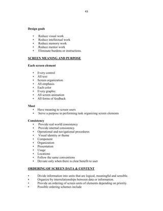 43
Design goals
• Reduce visual work
• Reduce intellectual work
• Reduce memory work
• Reduce mentor work
• Eliminate burdens or instructions.
SCREEN MEANING AND PURPOSE
Each screen element
• Every control
• All text
• Screen organization
• All emphasis
• Each color
• Every graphic
• All screen animation
• All forms of feedback
Must
• Have meaning to screen users
• Serve a purpose in performing task organizing screen elements
Consistency
• Provide real world consistency
• Provide internal consistency
• Operational and navigational procedures
• Visual identity or theme
• Component
• Organization
• Presentation
• Usage
• Locations
• Follow the same conventions
• Deviate only when there is clear benefit to user
ORDERING OF SCREEN DATA & CONTENT
• Divide information into units that are logical, meaningful and sensible.
• Organize by interrelationships between data or information.
• Provide an ordering of screen units of elements depending on priority.
• Possible ordering schemes include
 
