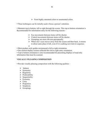 45
 From highly saturated colors to unsaturated colors.
• These techniques can be initially used o focus a person’s attention.
• Maintain top to bottom, left to right through the screen. This top to bottom orientation is
Recommended for information entry for the following reasons –
 Eye movements between items will be shorter.
 Control movements between items will be shorter.
 Groupings are more obvious perceptually.
 When one’s eyes moves away from the screen and then back, it returns
to about same place it left, even if it is seeking next item in sequence.

• Most product style guides recommend a left to right orientation.
• Our earliest display screens reflected this left to right entry orientation.
• Top to bottom orientation is also recommended for presenting displays of read only
information that must be scanned.
VISUALLY PLEASING COMPOSITION
• Provide visually pleasing composition with the following qualities –
 balance
 Symmetry
 Regularity
 Predictability
 Sequentiality
 Economy
 Unity
 Proportion
 Simplicity
 Groupings.
 