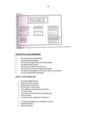 52
GROUPING USING BORDERS
• Provide functional groupings
• Create spatial groupings
• Provide meaningful titles for each grouping
• Incorporate line borders
• Do not exceed three line thick ness
• Create lines consistent in height and length
• For adjacent groupings with borders where ever possible
• Use rules and borders sparingly
FOCUS AND EMPHASIS
• Visually emphasize the
• Most prominent element
• Most important elements
• Central idea or focal point
• De emphasize less important elements
• To ensure that
• Too many screen elements are emphasized.
• Screen clutter
• Using too many emphasize techniques
• To provide emphasis use techniques such as :
• Higher brightness
• Reverse polarity
 