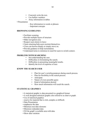 54
• Concisely write the text.
• Use bullets/ numbers
• Array information in tables
• Presentation
– Key information in words or phrases
– Important concepts
BROWSING GUIDELINES
• Facilitate scanning
• Provide multiple layers of structure
• Make navigation easy
• Respect users desire to leave
• Upon returning help users reorient themselves.
• Users can browse deeply or simply move on.
• Provide guidance to help reorientation
• Understand terms to minimize to need for users to switch context.
PROBLEMS WITH SEARCHING
• Not understanding the user.
• Difficulties in formulating the search.
• Difficulties in presenting meaningful results.
• Identify the level of expertise of user.
KNOW THE SEARCH USER
• Plan for user’s switchig purposes during search process.
• Plan for flexibility in the search process.
• Anticipate
• Nature of every possible query
• Kind of information desired
• How much information will result the search.
STATISTICAL GRAPHICS
• A statistical graphic is data presented in a graphical format.
• A well designed statistical graphic also refered to as chart or graph.
• Use of statistical graphics
- reserve for material that is rich, complex or difficult.
• Data Presentation
• emphasize the data
• Minimize non data elements
• Minimize redundant data
• Fill the graph’s available area with data.
• Show data variation
 