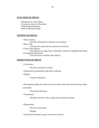 59
FUNCTIONS OF MENUS
• Navigation to a New Menu
• Execute an Action or Procedure
• Displaying Information
• Data or Parameter Input
CONTENT OF MENUS
• Menu Context
– Provides information to keep the user oriented
• Menu Title
– Provides the context for the current set of choices
• Choice Descriptions:
– Descriptions can range from a mnemonic, numeric or alphabetized listing
• Completion Instructions
– Tell users how to indicate their choices
FORMATTING OF MENUS
• Consistency
– Provide consistency in menu
• Organization, presentation, and choice ordering
• Display
– Frequent references
• Permanently display the menu in an area of the screen that will not obscure other
screen data
– Occasional references
• Presentation
– Should be obvious with a unique and consistent structure
• Organization
– Provide a main menu
– Display
• All relevant alternatives (gray-out inactive choices)
 