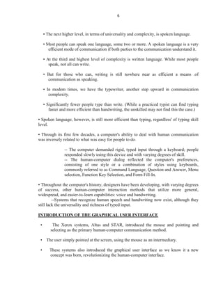 6
• The next higher level, in terms of universality and complexity, is spoken language.
• Most people can speak one language, some two or more. A spoken language is a very
efficient mode of communication if both parties to the communication understand it.
• At the third and highest level of complexity is written language. While most people
speak, not all can write.
• But for those who can, writing is still nowhere near as efficient a means .of
communication as speaking.
• In modem times, we have the typewriter, another step upward in communication
complexity.
• Significantly fewer people type than write. (While a practiced typist can find typing
faster and more efficient than handwriting, the unskilled may not find this the case.)
• Spoken language, however, is still more efficient than typing, regardless' of typing skill
level.
• Through its first few decades, a computer's ability to deal with human communication
was inversely related to what was easy for people to do.
-- The computer demanded rigid, typed input through a keyboard; people
responded slowly using this device and with varying degrees of skill.
-- The human-computer dialog reflected the computer's preferences,
consisting of one style or a combination of styles using keyboards,
commonly referred to as Command Language, Question and Answer, Menu
selection, Function Key Selection, and Form Fill-In.
• Throughout the computer's history, designers have been developing, with varying degrees
of success, other human-computer interaction methods that utilize more general,
widespread, and easier-to-learn capabilities: voice and handwriting.
--Systems that recognize human speech and handwriting now exist, although they
still lack the universality and richness of typed input.
INTRODUCTION OF THE GRAPHICAL USER INTERFACE
• The Xerox systems, Altus and STAR, introduced the mouse and pointing and
selecting as the primary human-computer communication method.
• The user simply pointed at the screen, using the mouse as an intermediary.
• These systems also introduced the graphical user interface as we know it a new
concept was born, revolutionizing the human-computer interface.
 