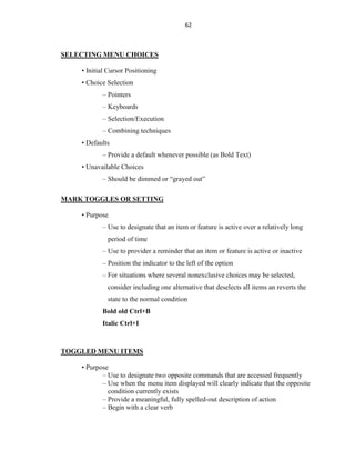 62
SELECTING MENU CHOICES
• Initial Cursor Positioning
• Choice Selection
– Pointers
– Keyboards
– Selection/Execution
– Combining techniques
• Defaults
– Provide a default whenever possible (as Bold Text)
• Unavailable Choices
– Should be dimmed or “grayed out”
MARK TOGGLES OR SETTING
• Purpose
– Use to designate that an item or feature is active over a relatively long
period of time
– Use to provider a reminder that an item or feature is active or inactive
– Position the indicator to the left of the option
– For situations where several nonexclusive choices may be selected,
consider including one alternative that deselects all items an reverts the
state to the normal condition
Bold old Ctrl+B
Italic Ctrl+I
TOGGLED MENU ITEMS
• Purpose
– Use to designate two opposite commands that are accessed frequently
– Use when the menu item displayed will clearly indicate that the opposite
condition currently exists
– Provide a meaningful, fully spelled-out description of action
– Begin with a clear verb
 