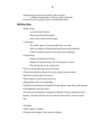 64
• Separate the bar from the remainder of the screen by
– A different background or Solid lines above and below
• Use reverse color selection cursor to surround the choice
Pull-Down Menu
• Proper Usage
– A small number of items
– Items best represented textually
– Items whose content rarely changes
• Advantages
– No window space is consumed when they r not used
– Allow for display of both keyboard equivalents and accelerators
– Vertical orientation permits more choices to be displayed
• Disadvantage
– Require searching and selecting
– Require moving the pointer out of working area to select
– May obscure the screen working area
• Gray-out or dim items that can not be chosen
• Position the pull-down directly below the selected menu bar choice
• Restrict to no more than 5-10 choices
• Place frequent or critical items at the top
• Multicolumn menus are not desirable
• Alight the first character of the pull-down descriptions under the second character
of the applicable menu bar choice
• If a menu item establishes or changes the attributes of data or properties of the
interface, mark the pull down choice or choices whose state is current or active
“On”
• Grouping:
• Mark Toggles or Setting
• Cascade and Leading to other windows indicator
 