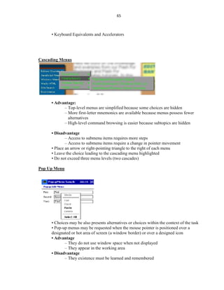 65
• Keyboard Equivalents and Accelerators
Cascading Menus
• Advantage:
– Top-level menus are simplified because some choices are hidden
– More first-letter mnemonics are available because menus possess fewer
alternatives
– High-level command browsing is easier because subtopics are hidden
• Disadvantage
– Access to submenu items requires more steps
– Access to submenu items require a change in pointer movement
• Place an arrow or right-pointing triangle to the right of each menu
• Leave the choice leading to the cascading menu highlighted
• Do not exceed three menu levels (two cascades)
Pop Up Menu
• Choices may be also presents alternatives or choices within the context of the task
• Pop-up menus may be requested when the mouse pointer is positioned over a
designated or hot area of screen (a window border) or over a designed icon
• Advantage
– They do not use window space when not displayed
– They appear in the working area
• Disadvantage
– They existence must be learned and remembered
 
