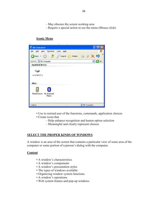 66
– May obscure the screen working area
– Require a special action to see the menu (Mouse click)
Iconic Menu
• Use to remind user of the functions, commands, application choices
• Create icons that
– Help enhance recognition and hasten option selection
– Meaningful and clearly represent choices
SELECT THE PROPER KINDS OF WINDOWS
A window is an area of the screen that contains a particular view of some area of the
computer or some portion of a person’s dialog with the computer.
Content
• A window’s characteristics
• A window’s components
• A window’s presentation styles
• The types of windows available
• Organizing window system functions
• A window’s operations
• Web system frames and pop-up windows
 