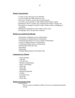67
Window Characteristics
• A name or title, allowing it to be identified
• A size in height and width (which can vary)
• Only active windows can have their contents altered
• A window may be partially or fully hidden behind another window
• Information with in a window may extend beyond window’s display area
• Presentation is arranged in relation to other windows (tiled, overlapping, or
cascading)
• Methods for manipulation of the window on the screen
• Its highlight, that is, the part that is selected
Windows are useful in the following
• Presentation of Different Levels of Information
• Presentation of Multiple Kinds of Information
• Sequential Presentation of Levels or Kinds of Information
• Access to Different Sources of Information
• Combining Multiple Sources of Information
• Perform More Than One Task
• Reminding
• Monitoring
• Multiple Representations of the Same Task
Components of a Window
• Frame (Border)
• Title Bar
• Title Bar Icon
• Window Sizing Buttons
• What’s This Button
• Menu Bar
• Status Bar
• Scroll Bars
• Split Box( Split Bar)
• Toolbar
• Command Area
• Size Grip
• Work Area
Window Presentation Styles
• Tiled Windows
– They are easier, according to studies, for novice or inexperienced people
to learn
 