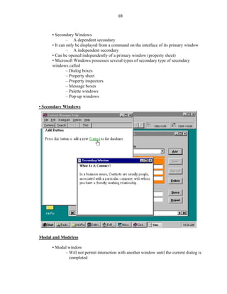 69
• Secondary Windows
– A dependent secondary
• It can only be displayed from a command on the interface of its primary window
– A independent secondary
• Can be opened independently of a primary window (property sheet)
• Microsoft Windows possesses several types of secondary type of secondary
windows called
– Dialog boxes
– Property sheet
– Property inspectors
– Message boxes
– Palette windows
– Pop-up windows
• Secondary Windows
Modal and Modeless
• Modal window
– Will not permit interaction with another window until the current dialog is
completed
 