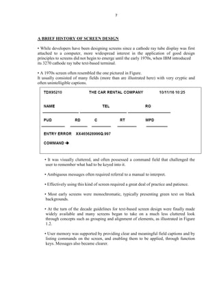 7
A BRIEF HISTORY OF SCREEN DESIGN
• While developers have been designing screens since a cathode ray tube display was first
attached to a computer, more widespread interest in the application of good design
principles to screens did not begin to emerge until the early 1970s, when IBM introduced
its 3270 cathode ray tube text-based terminal.
• A 1970s screen often resembled the one pictured in Figure.
It usually consisted of many fields (more than are illustrated here) with very cryptic and
often unintelligible captions.
• It was visually cluttered, and often possessed a command field that challenged the
user to remember what had to be keyed into it.
• Ambiguous messages often required referral to a manual to interpret.
• Effectively using this kind of screen required a great deal of practice and patience.
• Most early screens were monochromatic, typically presenting green text on black
backgrounds.
• At the turn of the decade guidelines for text-based screen design were finally made
widely available and many screens began to take on a much less cluttered look
through concepts such as grouping and alignment of elements, as illustrated in Figure
1.2.
• User memory was supported by providing clear and meaningful field captions and by
listing commands on the screen, and enabling them to be applied, through function
keys. Messages also became clearer.
 