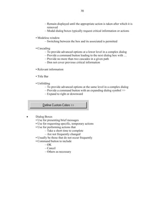 70
– Remain displayed until the appropriate action is taken after which it is
removed
– Modal dialog boxes typically request critical information or actions
• Modeless window
– Switching between the box and its associated is permitted
• Cascading
– To provide advanced options at a lower level in a complex dialog
– Provide a command button leading to the next dialog box with …
– Provide no more than two cascades in a given path
– Don not cover previous critical information
• Relevant information
• Title Bar
• Unfolding
– To provide advanced options at the same level in a complex dialog
– Provide a command button with an expanding dialog symbol >>
– Expand to right or downward
 Dialog Boxes
• Use for presenting brief messages
• Use for requesting specific, temporary actions
• Use for performing actions that
– Take a short time to complete
– Are not frequently changed
• Usually be those that do not occur frequently
• Command button to include
– OK
– Cancel
– Others as necessary
 