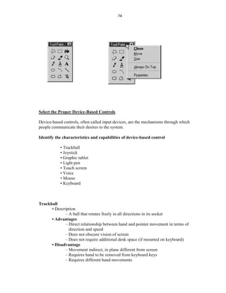 74
Select the Proper Device-Based Controls
Device-based controls, often called input devices, are the mechanisms through which
people communicate their desires to the system.
Identify the characteristics and capabilities of device-based control
• Trackball
• Joystick
• Graphic tablet
• Light pen
• Touch screen
• Voice
• Mouse
• Keyboard
Trackball
• Description
– A ball that rotates freely in all directions in its socket
• Advantages
– Direct relationship between hand and pointer movement in terms of
direction and speed
– Does not obscure vision of screen
– Does not require additional desk space (if mounted on keyboard)
• Disadvantage
– Movement indirect, in plane different from screen
– Requires hand to be removed from keyboard keys
– Requires different hand movements
 