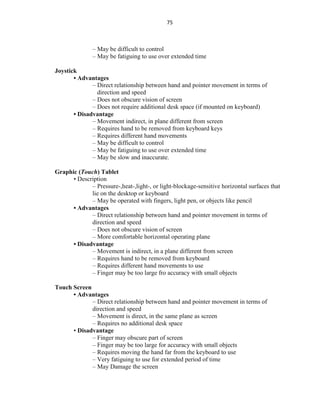 75
– May be difficult to control
– May be fatiguing to use over extended time
Joystick
• Advantages
– Direct relationship between hand and pointer movement in terms of
direction and speed
– Does not obscure vision of screen
– Does not require additional desk space (if mounted on keyboard)
• Disadvantage
– Movement indirect, in plane different from screen
– Requires hand to be removed from keyboard keys
– Requires different hand movements
– May be difficult to control
– May be fatiguing to use over extended time
– May be slow and inaccurate.
Graphic (Touch) Tablet
• Description
– Pressure-,heat-,light-, or light-blockage-sensitive horizontal surfaces that
lie on the desktop or keyboard
– May be operated with fingers, light pen, or objects like pencil
• Advantages
– Direct relationship between hand and pointer movement in terms of
direction and speed
– Does not obscure vision of screen
– More comfortable horizontal operating plane
• Disadvantage
– Movement is indirect, in a plane different from screen
– Requires hand to be removed from keyboard
– Requires different hand movements to use
– Finger may be too large fro accuracy with small objects
Touch Screen
• Advantages
– Direct relationship between hand and pointer movement in terms of
direction and speed
– Movement is direct, in the same plane as screen
– Requires no additional desk space
• Disadvantage
– Finger may obscure part of screen
– Finger may be too large for accuracy with small objects
– Requires moving the hand far from the keyboard to use
– Very fatiguing to use for extended period of time
– May Damage the screen
 