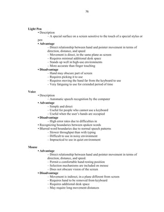76
Light Pen
• Description
– A special surface on a screen sensitive to the touch of a special stylus or
pen
• Advantage
– Direct relationship between hand and pointer movement in terms of
direction, distance, and speed
– Movement is direct, in the same plane as screen
– Requires minimal additional desk space
– Stands up well in high-use environments
– More accurate than finger touching
• Disadvantage
– Hand may obscure part of screen
– Requires picking it to use
– Requires moving the hand far from the keyboard to use
– Very fatiguing to use for extended period of time
Voice
• Description
– Automatic speech recognition by the computer
• Advantage
– Simple and direct
– Useful for people who cannot use a keyboard
– Useful when the user’s hands are occupied
• Disadvantage
– High error rates due to difficulties in
• Recognizing boundaries between spoken words
• Blurred word boundaries due to normal speech patterns
– Slower throughput than with typing
– Difficult to use in noisy environment
– Impractical to use in quiet environment
Mouse
• Advantage
– Direct relationship between hand and pointer movement in terms of
direction, distance, and speed.
– Permit a comfortable hand resting position
– Selection mechanisms are included on mouse
– Does not obscure vision of the screen
• Disadvantage
– Movement is indirect, in a plane different from screen
– Requires hand to be removed from keyboard
– Requires additional desk space
– May require long movement distances
 