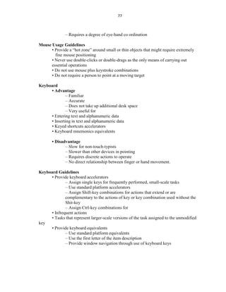 77
– Requires a degree of eye-hand co ordination
Mouse Usage Guidelines
• Provide a “hot zone” around small or thin objects that might require extremely
fine mouse positioning
• Never use double-clicks or double-drags as the only means of carrying out
essential operations
• Do not use mouse plus keystroke combinations
• Do not require a person to point at a moving target
Keyboard
• Advantage
– Familiar
– Accurate
– Does not take up additional desk space
– Very useful for
• Entering text and alphanumeric data
• Inserting in text and alphanumeric data
• Keyed shortcuts accelerators
• Keyboard mnemonics equivalents
• Disadvantage
– Slow for non-touch-typists
– Slower than other devices in pointing
– Requires discrete actions to operate
– No direct relationship between finger or hand movement.
Keyboard Guidelines
• Provide keyboard accelerators
– Assign single keys for frequently performed, small-scale tasks
– Use standard platform accelerators
– Assign Shift-key combinations for actions that extend or are
complementary to the actions of key or key combination used without the
Shit-key
– Assign Ctrl-key combinations for
• Infrequent actions
• Tasks that represent larger-scale versions of the task assigned to the unmodified
key
• Provide keyboard equivalents
– Use standard platform equivalents
– Use the first letter of the item description
– Provide window navigation through use of keyboard keys
 