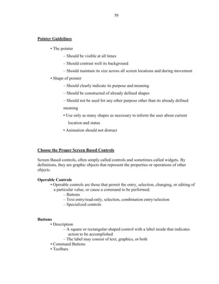 79
Pointer Guidelines
• The pointer
– Should be visible at all times
– Should contrast well its background
– Should maintain its size across all screen locations and during movement
• Shape of pointer
– Should clearly indicate its purpose and meaning
– Should be constructed of already defined shapes
– Should not be used for any other purpose other than its already defined
meaning
• Use only as many shapes as necessary to inform the user about current
location and status
• Animation should not distract
Choose the Proper Screen Based Controls
Screen Based controls, often simply called controls and sometimes called widgets. By
definitions, they are graphic objects that represent the properties or operations of other
objects.
Operable Controls
• Operable controls are those that permit the entry, selection, changing, or editing of
a particular value, or cause a command to be performed.
– Buttons
– Text entry/read-only, selection, combination entry/selection
– Specialized controls
Buttons
• Description
– A square or rectangular-shaped control with a label inside that indicates
action to be accomplished
– The label may consist of text, graphics, or both
• Command Buttons
• Toolbars
 