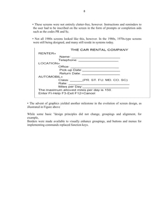 8
• These screens were not entirely clutter-free, however. Instructions and reminders to
the user had to be inscribed on the screen in the form of prompts or completion aids
such as the codes PR and Sc.
• Not all 1980s screens looked like this, however. In the 1980s, 1970s-type screens
were still being designed, and many still reside in systems today.
• The advent of graphics yielded another milestone in the evolution of screen design, as
illustrated in Figure above
While some basic "design principles did not change, groupings and alignment, for
example,
Borders were made available to visually enhance groupings, and buttons and menus for
implementing commands replaced function keys.
 