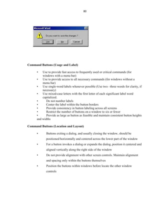 80
Command Buttons (Usage and Label)
• Use to provide fast access to frequently used or critical commands (for
windows with a menu bar)
• Use to provide access to all necessary commands (for windows without a
menu bar)
• Use single-word labels whenever possible (Use two –three words for clarity, if
necessary)
• Use mixed-case letters with the first letter of each significant label word
capitalized.
• Do not number labels
• Center the label within the button borders
• Provide consistency in button labeling across all screens
• Restrict the number of buttons on a window to six or fewer
• Provide as large as button as feasible and maintain consistent button heights
and widths
Command Buttons (Location and Layout)
• Buttons exiting a dialog, and usually closing the window, should be
positioned horizontally and centered across the lower part of the window
• For a button invokes a dialog or expands the dialog, position it centered and
aligned vertically along the right side of the window
• Do not provide alignment with other screen controls. Maintain alignment
and spacing only within the buttons themselves
• Position the buttons within windows before locate the other window
controls
 