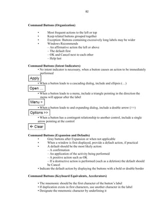 82
Command Buttons (Organization)
• Most frequent actions to the left or top
• Keep related buttons grouped together
• Exception: Buttons containing excessively long labels may be wider
• Windows Recommends
– An affirmative action the left or above
– The default first
– OK and Cancel next to each other
– Help last
Command Buttons (Intent Indicators)
• No intent indicator is necessary, when a button causes an action to be immediately
performed
• When a button leads to a cascading dialog, include and ellipsis (…)
• When a button leads to a menu, include a triangle pointing in the direction the
menu will appear after the label
• When a button leads to and expanding dialog, include a double arrow (>>)
• When a button has a contingent relationship to another control, include a single
arrow pointing at the control
Command Buttons (Expansion and Defaults)
• Gray buttons after Expansion or when not applicable
• When a window is first displayed, provide a default action, if practical
• A default should be the most likely action:
– A confirmation
– An application of the activity being performed
– A positive action such as OK
– If a destructive action is performed (such as a deletion) the default should
be Cancel
• Indicate the default action by displaying the buttons with a bold or double border
Command Buttons (Keyboard Equivalents, Accelerators)
• The mnemonic should be the first character of the button’s label
• If duplication exists in first characters, use another character in the label
• Designate the mnemonic character by underlining it
 