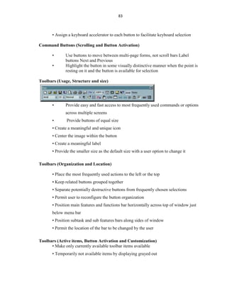 83
• Assign a keyboard accelerator to each button to facilitate keyboard selection
Command Buttons (Scrolling and Button Activation)
• Use buttons to move between multi-page forms, not scroll bars Label
buttons Next and Previous
• Highlight the button in some visually distinctive manner when the point is
resting on it and the button is available for selection
Toolbars (Usage, Structure and size)
• Provide easy and fast access to most frequently used commands or options
across multiple screens
• Provide buttons of equal size
• Create a meaningful and unique icon
• Center the image within the button
• Create a meaningful label
• Provide the smaller size as the default size with a user option to change it
Toolbars (Organization and Location)
• Place the most frequently used actions to the left or the top
• Keep related buttons grouped together
• Separate potentially destructive buttons from frequently chosen selections
• Permit user to reconfigure the button organization
• Position main features and functions bar horizontally across top of window just
below menu bar
• Position subtask and sub features bars along sides of window
• Permit the location of the bar to be changed by the user
Toolbars (Active items, Button Activation and Customization)
• Make only currently available toolbar items available
• Temporarily not available items by displaying grayed out
 