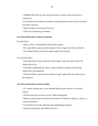 84
• Highlight the button in some visually distinctive manner when the pointer is
resting on it
• Call attention to the button in another visually distinctive manner when it has been
activated or pressed
• Permit toolbars to be turned off by user
• Allow the customizing of toolbars
Text Entry/Read-Only Controls (Captions)
For entry boxes
• Place a colon (:) immediately following the caption
• For single fields, caption can be located in front of upper left corner of the box
• For multiple fields, position the caption upper left of the box
For read-only boxes
• If the data field is long or about the same length, center the caption above the
displayed text box
• If the data is alphanumeric, short, or quite variable in length, left-justify the
caption above the displayed
• If the data field is numeric and variable in length, right justify the caption above
the displayed
Text Entry/Read-Only Controls (Fields)
• To visually indicate that it is an enterable field, present the box in a recessed
manner
• Present read-only text boxes on the window background
• Break up long text boxes through incorporation of slashes(/), dashes (-), spaces, or
common delimiters
• Call attention to text box data through a highlighting technique
• Gray-out temporarily unavailable text boxes
 