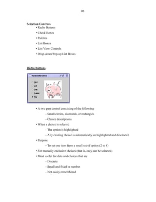 85
Selection Controls
• Radio Buttons
• Check Boxes
• Palettes
• List Boxes
• List View Controls
• Drop-down/Pop-up List Boxes
Radio Buttons
• A two part control consisting of the following
– Small circles, diamonds, or rectangles
– Choice descriptions
• When a choice is selected
– The option is highlighted
– Any existing choice is automatically un highlighted and deselected
• Purpose
– To set one item from a small set of option (2 to 8)
• For mutually exclusive choices (that is, only can be selected)
• Most useful for data and choices that are
– Discrete
– Small and fixed in number
– Not easily remembered
 