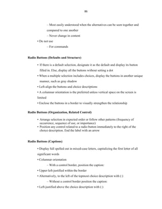 86
– Most easily understood when the alternatives can be seen together and
compared to one another
– Never change in content
• Do not use
– For commands
Radio Buttons (Defaults and Structure)
• If there is a default selection, designate it as the default and display its button
filled in. Else, display all the buttons without setting a dot
• When a multiple selection includes choices, display the buttons in another unique
manner, such as gray shadow
• Left-align the buttons and choice descriptions
• A columnar orientation is the preferred unless vertical space on the screen is
limited
• Enclose the buttons in a border to visually strengthen the relationship
Radio Buttons (Organization, Related Control)
• Arrange selection in expected order or follow other patterns (frequency of
occurrence, sequence of use, or importance)
• Position any control related to a radio button immediately to the right of the
choice description. End the label with an arrow
Radio Buttons (Captions)
• Display full spelled out in mixed-case letters, capitalizing the first letter of all
significant words
• Columnar orientation
– With a control border, position the caption:
• Upper-left-justified within the border
• Alternatively, to the left of the topmost choice description with (:)
– Without a control border position the caption:
• Left-justified above the choice description with (:)
 