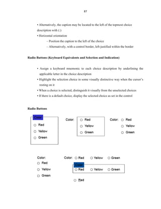 87
• Alternatively, the caption may be located to the left of the topmost choice
description with (:)
• Horizontal orientation
– Position the caption to the left of the choice
– Alternatively, with a control border, left-justified within the border
Radio Buttons (Keyboard Equivalents and Selection and Indication)
• Assign a keyboard mnemonic to each choice description by underlining the
applicable letter in the choice description
• Highlight the selection choice in some visually distinctive way when the cursor’s
resting on it
• When a choice is selected, distinguish it visually from the unselected choices
• If there is a default choice, display the selected choice as set in the control
Radio Buttons
 